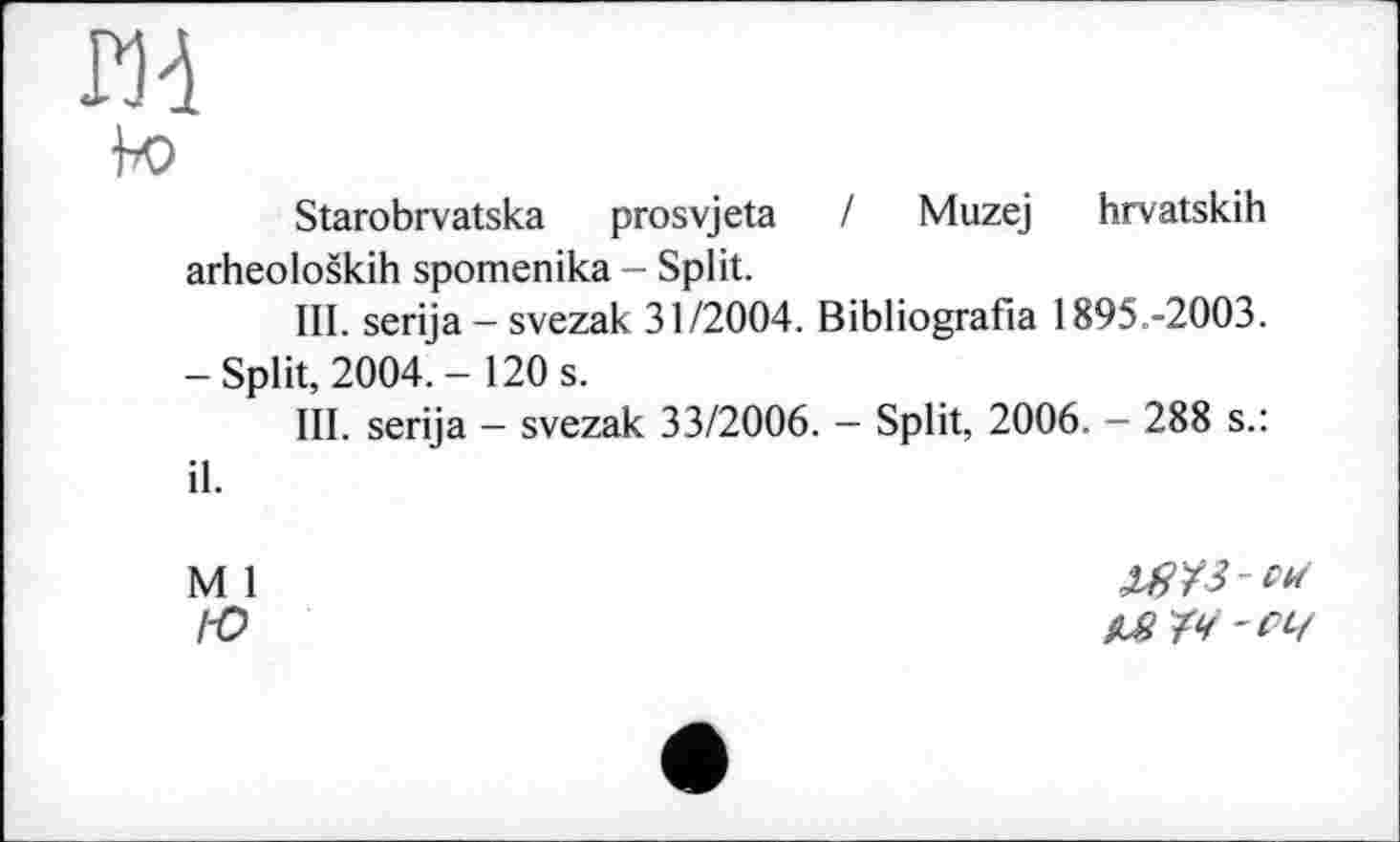 ﻿Р)4
Ьо
Starobrvatska prosvjeta / Muzej hrvatskih arheoloških spomenika - Split.
III. serija - svezak 31/2004. Bibliografia 1895.-2003.
-Split, 2004.- 120 s.
III. serija - svezak 33/2006. - Split, 2006. - 288 s.: il.
M 1
l-o
МІЧ -СЧ